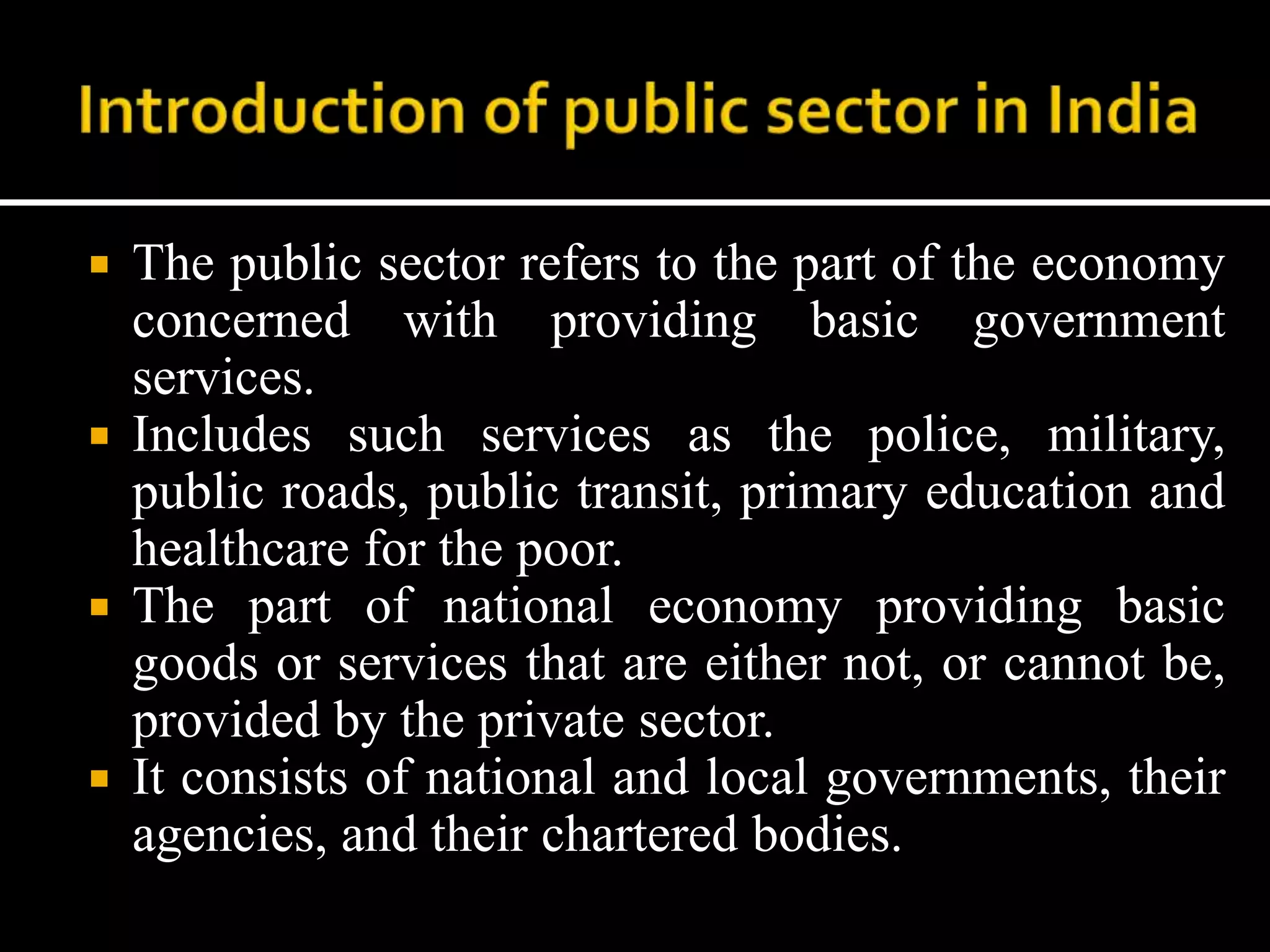  The public sector refers to the part of the economy
concerned with providing basic government
services.
 Includes such services as the police, military,
public roads, public transit, primary education and
healthcare for the poor.
 The part of national economy providing basic
goods or services that are either not, or cannot be,
provided by the private sector.
 It consists of national and local governments, their
agencies, and their chartered bodies.
 