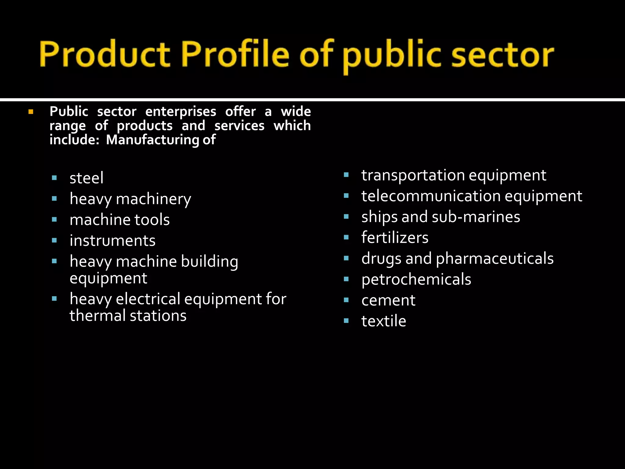  Public sector enterprises offer a wide
range of products and services which
include: Manufacturing of
 steel
 heavy machinery
 machine tools
 instruments
 heavy machine building
equipment
 heavy electrical equipment for
thermal stations
 transportation equipment
 telecommunication equipment
 ships and sub-marines
 fertilizers
 drugs and pharmaceuticals
 petrochemicals
 cement
 textile
 