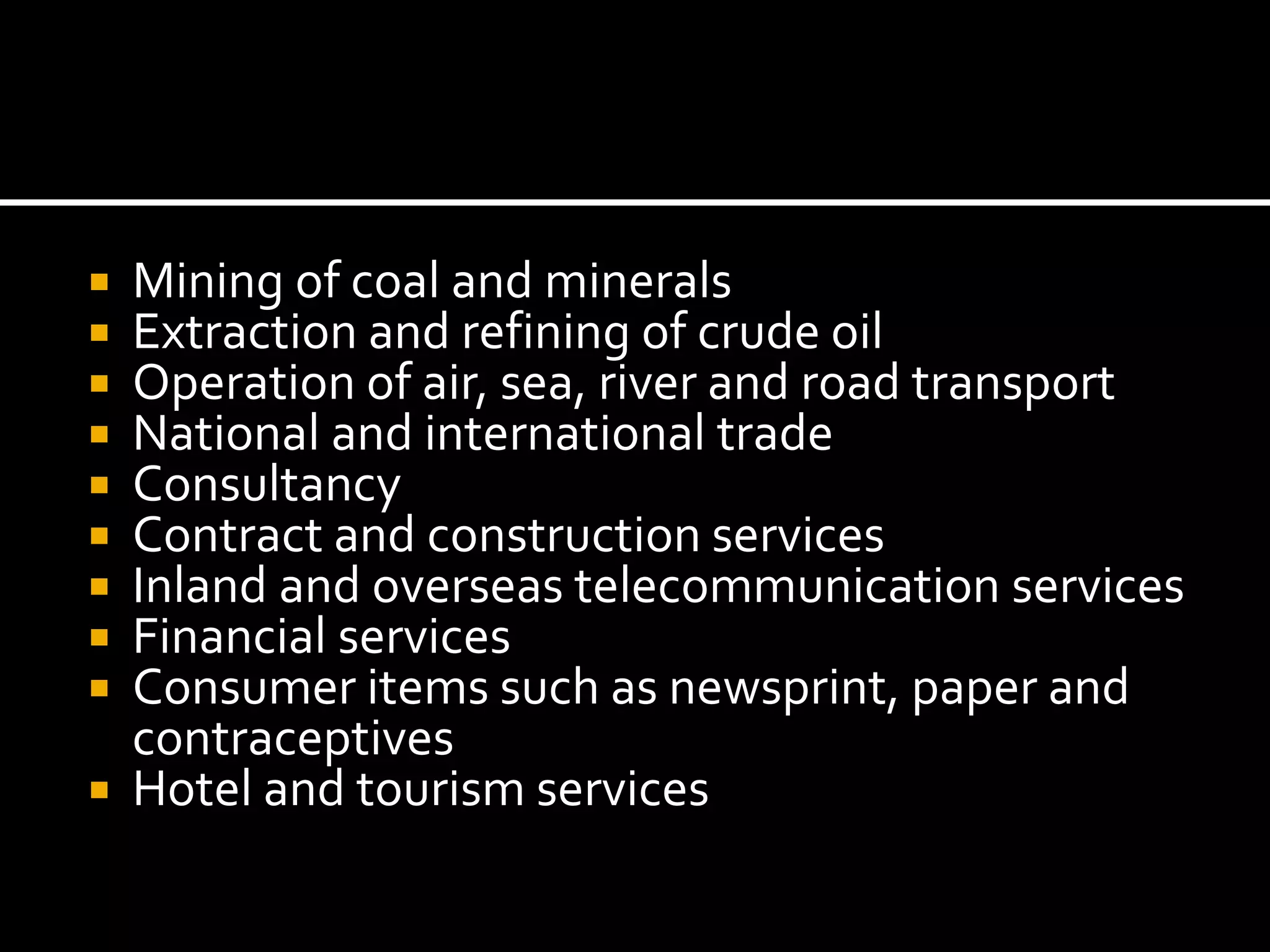  Mining of coal and minerals
 Extraction and refining of crude oil
 Operation of air, sea, river and road transport
 National and international trade
 Consultancy
 Contract and construction services
 Inland and overseas telecommunication services
 Financial services
 Consumer items such as newsprint, paper and
contraceptives
 Hotel and tourism services
 