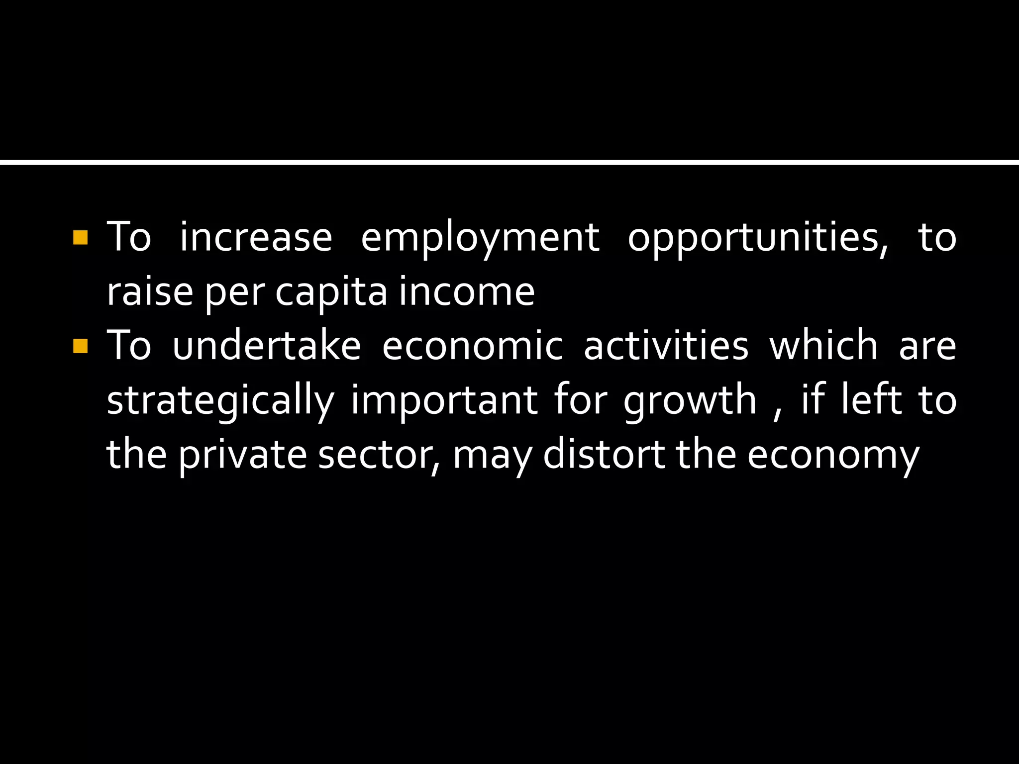  To increase employment opportunities, to
raise per capita income
 To undertake economic activities which are
strategically important for growth , if left to
the private sector, may distort the economy
 