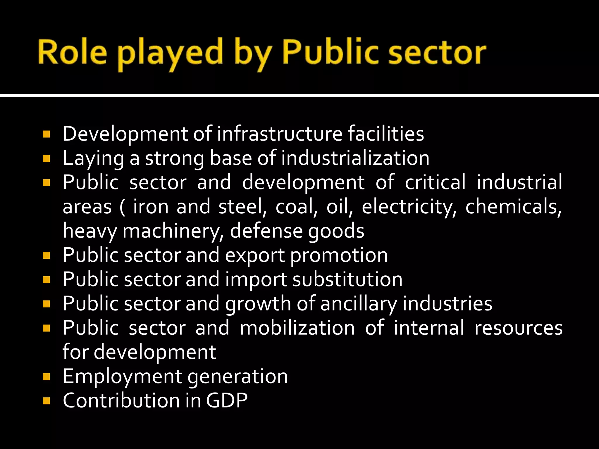  Development of infrastructure facilities
 Laying a strong base of industrialization
 Public sector and development of critical industrial
areas ( iron and steel, coal, oil, electricity, chemicals,
heavy machinery, defense goods
 Public sector and export promotion
 Public sector and import substitution
 Public sector and growth of ancillary industries
 Public sector and mobilization of internal resources
for development
 Employment generation
 Contribution in GDP
 