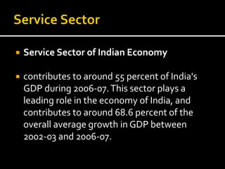 Service Sector of Indian Economy
 contributes to around 55 percent of India's
GDP during 2006-07.This sector plays a
leading role in the economy of India, and
contributes to around 68.6 percent of the
overall average growth in GDP between
2002-03 and 2006-07.
 