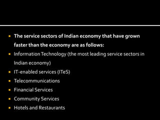  The service sectors of Indian economy that have grown
faster than the economy are as follows:
 InformationTechnology (the most leading service sectors in
Indian economy)
 IT-enabled services (ITeS)
 Telecommunications
 Financial Services
 Community Services
 Hotels and Restaurants
 