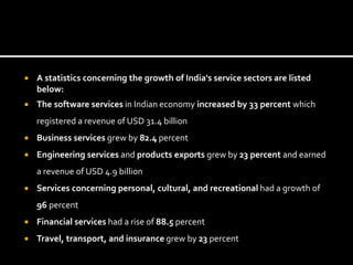  A statistics concerning the growth of India's service sectors are listed
below:
 The software services in Indian economy increased by 33 percent which
registered a revenue of USD 31.4 billion
 Business services grew by 82.4 percent
 Engineering services and products exports grew by 23 percent and earned
a revenue of USD 4.9 billion
 Services concerning personal, cultural, and recreational had a growth of
96 percent
 Financial services had a rise of 88.5 percent
 Travel, transport, and insurance grew by 23 percent
 