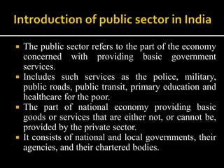  The public sector refers to the part of the economy
concerned with providing basic government
services.
 Includes such services as the police, military,
public roads, public transit, primary education and
healthcare for the poor.
 The part of national economy providing basic
goods or services that are either not, or cannot be,
provided by the private sector.
 It consists of national and local governments, their
agencies, and their chartered bodies.
 