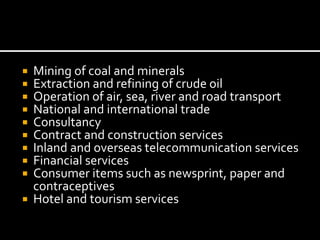  Mining of coal and minerals
 Extraction and refining of crude oil
 Operation of air, sea, river and road transport
 National and international trade
 Consultancy
 Contract and construction services
 Inland and overseas telecommunication services
 Financial services
 Consumer items such as newsprint, paper and
contraceptives
 Hotel and tourism services
 