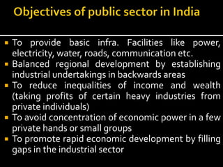  To provide basic infra. Facilities like power,
electricity, water, roads, communication etc.
 Balanced regional development by establishing
industrial undertakings in backwards areas
 To reduce inequalities of income and wealth
(taking profits of certain heavy industries from
private individuals)
 To avoid concentration of economic power in a few
private hands or small groups
 To promote rapid economic development by filling
gaps in the industrial sector
 