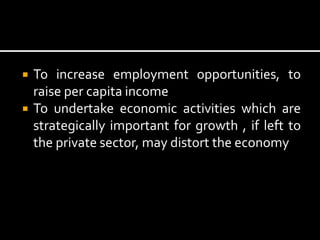  To increase employment opportunities, to
raise per capita income
 To undertake economic activities which are
strategically important for growth , if left to
the private sector, may distort the economy
 