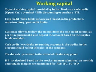 Working capital
Types of working capital provided by Indian Banks are cash credit
(Open/ Key) / overdraft / Bills discounting or purchase , STL
Cash credit / bills limits are assessed based on the production/
sales/inventory/ past credit limits.
Customer allowed to draw the amount from the cash credit account as
per his requirement & also deposit the amount based on the surplus
funds available.
Cash credit / overdrafts are running accounts & the credits in the
account should reflect the sales of the company.
The drawals permitted to the extent of the drawing power
D P is calculated based on the stock statement submitted on monthly
and suitable margins are maintained for RM/ SFG/ FG/ B D
 