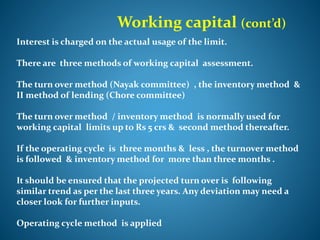 Working capital (cont’d)
Interest is charged on the actual usage of the limit.
There are three methods of working capital assessment.
The turn over method (Nayak committee) , the inventory method &
II method of lending (Chore committee)
The turn over method / inventory method is normally used for
working capital limits up to Rs 5 crs & second method thereafter.
If the operating cycle is three months & less , the turnover method
is followed & inventory method for more than three months .
It should be ensured that the projected turn over is following
similar trend as per the last three years. Any deviation may need a
closer look for further inputs.
Operating cycle method is applied
 