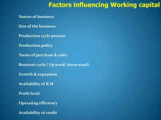 Factors influencing Working capital
Nature of business
Size of the business
Production cycle process
Production policy
Terms of purchase & sales
Business cycle ( Up ward/ down ward)
Growth & expansion
Availability of R M
Profit level
Operating efficiency
Availability of credit
 