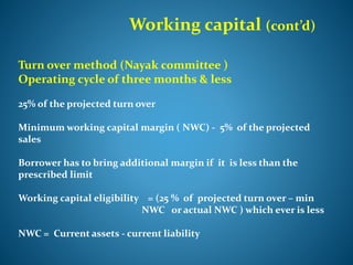 Working capital (cont’d)
Turn over method (Nayak committee )
Operating cycle of three months & less
25% of the projected turn over
Minimum working capital margin ( NWC) - 5% of the projected
sales
Borrower has to bring additional margin if it is less than the
prescribed limit
Working capital eligibility = (25 % of projected turn over – min
NWC or actual NWC ) which ever is less
NWC = Current assets - current liability
 