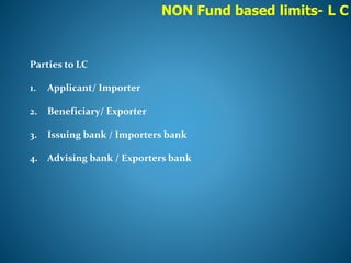 NON Fund based limits- L C
Parties to LC
1. Applicant/ Importer
2. Beneficiary/ Exporter
3. Issuing bank / Importers bank
4. Advising bank / Exporters bank
 