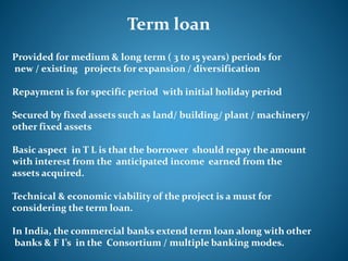 Term loan
Provided for medium & long term ( 3 to 15 years) periods for
new / existing projects for expansion / diversification
Repayment is for specific period with initial holiday period
Secured by fixed assets such as land/ building/ plant / machinery/
other fixed assets
Basic aspect in T L is that the borrower should repay the amount
with interest from the anticipated income earned from the
assets acquired.
Technical & economic viability of the project is a must for
considering the term loan.
In India, the commercial banks extend term loan along with other
banks & F I’s in the Consortium / multiple banking modes.
 