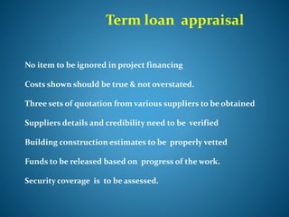 Term loan appraisal
No item to be ignored in project financing
Costs shown should be true & not overstated.
Three sets of quotation from various suppliers to be obtained
Suppliers details and credibility need to be verified
Building construction estimates to be properly vetted
Funds to be released based on progress of the work.
Security coverage is to be assessed.
 