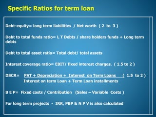 Specific Ratios for term loan
Debt-equity= long term liabilities / Net worth ( 2 to 3 )
Debt to total funds ratio= L T Debts / share holders funds + Long term
debts
Debt to total asset ratio= Total debt/ total assets
Interest coverage ratio= EBIT/ fixed interest charges. ( 1.5 to 2 )
DSCR= PAT + Depreciation + Interest on Term Loans ( 1.5 to 2 )
Interest on term Loan + Term Loan installments
B E P= Fixed costs / Contribution (Sales – Variable Costs )
For long term projects - IRR, PBP & N P V is also calculated
 