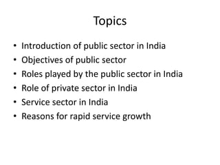 Topics
• Introduction of public sector in India
• Objectives of public sector
• Roles played by the public sector in India
• Role of private sector in India
• Service sector in India
• Reasons for rapid service growth
 