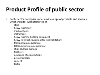 Product Profile of public sector
• Public sector enterprises offer a wide range of products and services
which include: Manufacturing of
– steel
– heavy machinery
– machine tools
– instruments
– heavy machine building equipment
– heavy electrical equipment for thermal stations
– transportation equipment
– telecommunication equipment
– ships and sub-marines
– fertilizers
– drugs and pharmaceuticals
– petrochemicals
– cement
– textile
 