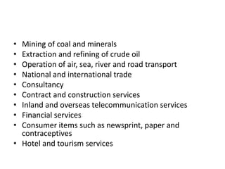 • Mining of coal and minerals
• Extraction and refining of crude oil
• Operation of air, sea, river and road transport
• National and international trade
• Consultancy
• Contract and construction services
• Inland and overseas telecommunication services
• Financial services
• Consumer items such as newsprint, paper and
contraceptives
• Hotel and tourism services
 