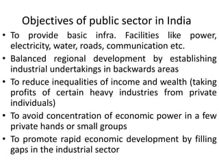 Objectives of public sector in India
• To provide basic infra. Facilities like power,
electricity, water, roads, communication etc.
• Balanced regional development by establishing
industrial undertakings in backwards areas
• To reduce inequalities of income and wealth (taking
profits of certain heavy industries from private
individuals)
• To avoid concentration of economic power in a few
private hands or small groups
• To promote rapid economic development by filling
gaps in the industrial sector
 