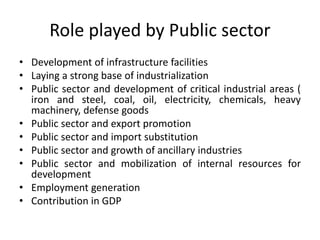 Role played by Public sector
• Development of infrastructure facilities
• Laying a strong base of industrialization
• Public sector and development of critical industrial areas (
iron and steel, coal, oil, electricity, chemicals, heavy
machinery, defense goods
• Public sector and export promotion
• Public sector and import substitution
• Public sector and growth of ancillary industries
• Public sector and mobilization of internal resources for
development
• Employment generation
• Contribution in GDP
 
