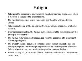 Fatigue
• Fatigue is the progressive and localized structural damage that occurs when
a material is subjected to cyclic loading.
• The nominal maximum stress values are less than the ultimate tensile
values.
• Fatigue results in a brittle-appearing fracture, with no gross deformation at
fracture.
• On macroscopic scales , the fatigue surface is normal to the direction of the
principle tensile stress.
• The fatigue failure is usually recognized with the presence of both smooth
hand rough regions.
• The smooth regions occur as a consequence of the rubbing action as the
crack propagated and the rough regions occur as a consequence of ductile
failure when the cross section is no longer able to carry the load.
• Failure usually occurs at points of stress concentration such as sharp corners
or notches .
 