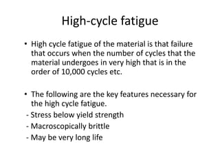 High-cycle fatigue
• High cycle fatigue of the material is that failure
that occurs when the number of cycles that the
material undergoes in very high that is in the
order of 10,000 cycles etc.
• The following are the key features necessary for
the high cycle fatigue.
- Stress below yield strength
- Macroscopically brittle
- May be very long life
 