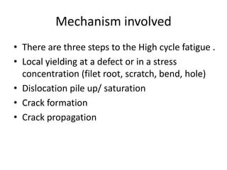 Mechanism involved
• There are three steps to the High cycle fatigue .
• Local yielding at a defect or in a stress
concentration (filet root, scratch, bend, hole)
• Dislocation pile up/ saturation
• Crack formation
• Crack propagation
 