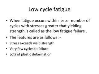 Low cycle fatigue
• When fatigue occurs within lesser number of
cycles with stresses greater that yielding
strength is called as the low fatigue failure .
• The features are as follows :-
• Stress exceeds yield strength
• Very few cycles to failure
• Lots of plastic deformation
 