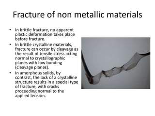 Fracture of non metallic materials
• In brittle fracture, no apparent
plastic deformation takes place
before fracture.
• In brittle crystalline materials,
fracture can occur by cleavage as
the result of tensile stress acting
normal to crystallographic
planes with low bonding
(cleavage planes).
• In amorphous solids, by
contrast, the lack of a crystalline
structure results in a special type
of fracture, with cracks
proceeding normal to the
applied tension.
 