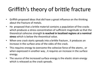 Griffith’s theory of brittle fracture
• Griffith proposed ideas that did have a great influence on the thinking
about the fracture of metals.
• He proposed that a brittle material contains a population of fine cracks
which produces a stress concentration of sufficient magnitude so that the
theoretical cohesive strength is reached in localized regions at a nominal
stress which is below the theoretical value.
• When one crack starts spreads into a brittle fracture , it produces an
increase in the surface area of the sides of the crack.
• This requires energy to overcome the cohesive force of the atoms , or
when expressed in another way , it requires an increase in the surface
energy.
• The source of the increased surface energy is the elastic strain energy
which is released as the crack spreads.
 