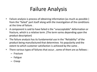 Failure Analysis
• Failure analysis is process of obtaining information (as much as possible )
from the “failed” part itself along with the investigation of the conditions
at the time of failure .
• A component is said to have failed is the “unacceptable” deformation or
fracture, which is a relative term. (The term varies depending upon the
product description)
• The failure analysis has its fundamental use in the “Reliability” of the
product being manufactured that determines his popularity and the
extent to which customer satisfaction is achieved by the same .
• There various types of failures that occur , some of them are as follows :
– Fracture
– Fatigue
– Creep
 