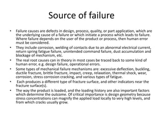 Source of failure
• Failure causes are defects in design, process, quality, or part application, which are
the underlying cause of a failure or which initiate a process which leads to failure.
Where failure depends on the user of the product or process, then human error
must be considered.
• They include corrosion, welding of contacts due to an abnormal electrical current,
return spring fatigue failure, unintended command failure, dust accumulation and
blockage of mechanism, etc.
• The real root causes can in theory in most cases be traced back to some kind of
human error, e.g. design failure, operational errors.
• Some types of mechanical failure mechanisms are: excessive deflection, buckling,
ductile fracture, brittle fracture, impact, creep, relaxation, thermal shock, wear,
corrosion, stress corrosion cracking, and various types of fatigue.
• Each produces a different type of fracture surface, and other indicators near the
fracture surface(s).
• The way the product is loaded, and the loading history are also important factors
which determine the outcome. Of critical importance is design geometry because
stress concentrations can magnify the applied load locally to very high levels, and
from which cracks usually grow.
 