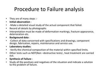 Procedure to Failure analysis
• They are of many steps :-
• Initial observation :
• -Make a detailed visual study of the actual component that failed.
• Record all details by photographs
• Interpretation must be made of deformation markings, fracture appearance,
deterioration etc.
• Background data :
• -Collect all data concerned with specifications and drawings, component
design, fabrication, repairs, maintenance and service use.
• Laboratory studies:
• -Verify the chemical composition of the material within specified limits.
• Other tests such as NDT(Non –destructive tests) , heat treatment are carried
out.
• Synthesis of Failure :
• Study all the positives and negatives of the situation and indicate a solution
to the problem of failure.
 