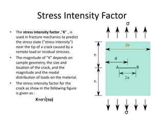 Stress Intensity Factor
• The stress intensity factor ,”K” , is
used in fracture mechanics to predict
the stress state ("stress intensity")
near the tip of a crack caused by a
remote load or residual stresses.
• The magnitude of ”K” depends on
sample geometry, the size and
location of the crack, and the
magnitude and the modal
distribution of loads on the material.
• The stress intensity factor for the
crack as show in the following figure
is given as :
K=(a)
 