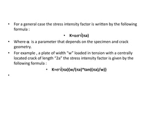 • For a general case the stress intensity factor is written by the following
formula :
• K=(a)
• Where  is a parameter that depends on the specimen and crack
geometry.
• For example , a plate of width “w” loaded in tension with a centrally
located crack of length “2a” the stress intensity factor is given by the
following formula :
• K=(a){w/(a)*tan((a)/w)}
•
 