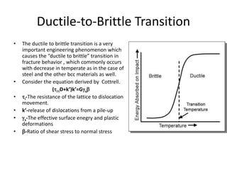 Ductile-to-Brittle Transition
• The ductile to brittle transition is a very
important engineering phenomenon which
causes the “ductile to brittle” transition in
fracture behavior , which commonly occurs
with decrease in temperate as in the case of
steel and the other bcc materials as well.
• Consider the equation derived by Cottrell.
(iD+k’)k’=Gs
• i-The resistance of the lattice to dislocation
movement.
• k’-release of dislocations from a pile-up
• s-The effective surface enegry and plastic
deformations
• -Ratio of shear stress to normal stress
 