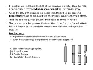 • By analysis we find that if the LHS of the equation is smaller than the RHS ,
a micro-crack is formed which is non propagative , but cannot grow.
• When the LHS of the equation is bigger than the RHS , a propagating
brittle fracture can be produced at a shear stress equal to the yield stress.
• Thus the before equation governs the ductile to brittle transition.
• The temperature that governs the transition of the fracture from ductile to
brittle is known as the transition temperature as shown in the previous
diagram.
• Key features :
– High frictional resistance would always lead to a brittle fracture .
– When the surface energy is large then the brittle fracture is suppressed.
As seen in the following diagram ,
(a) Brittle fracture
(b) Ductile fracture
(c) Completely Ductile fracture
 