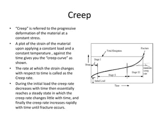 Creep
• “Creep” is referred to the progressive
deformation of the material at a
constant stress.
• A plot of the strain of the material
upon applying a constant load and a
constant temperature , against the
time gives you the “creep curve” as
shown.
• The rate at which the strain changes
with respect to time is called as the
Creep rate.
• During the initial load the creep rate
decreases with time then essentially
reaches a steady state in which the
creep rate changes little with time, and
finally the creep rate increases rapidly
with time until fracture occurs.
 