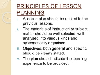 PRINCIPLES OF LESSON
PLANNING
i. A lesson plan should be related to the
previous lessons.
ii. The materials of instruction or subject
matter should be well selected, well
analysed into various kinds and
systematically organised.
iii. Objectives, both general and specific
should be clearly stated.
iv. The plan should indicate the learning
experience to be provided.
 