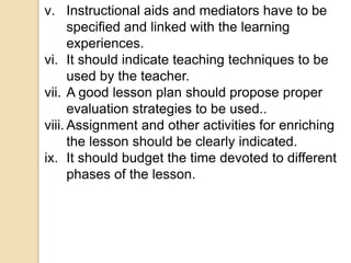 v. Instructional aids and mediators have to be
specified and linked with the learning
experiences.
vi. It should indicate teaching techniques to be
used by the teacher.
vii. A good lesson plan should propose proper
evaluation strategies to be used..
viii. Assignment and other activities for enriching
the lesson should be clearly indicated.
ix. It should budget the time devoted to different
phases of the lesson.
 