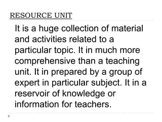 RESOURCE UNIT
It is a huge collection of material
and activities related to a
particular topic. It in much more
comprehensive than a teaching
unit. It in prepared by a group of
expert in particular subject. It in a
reservoir of knowledge or
information for teachers.
 