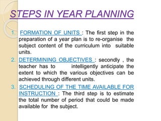 STEPS IN YEAR PLANNING
1. FORMATION OF UNITS : The first step in the
preparation of a year plan is to re-organise the
subject content of the curriculum into suitable
units.
2. DETERMINING OBJECTIVES : secondly , the
teacher has to intelligently anticipate the
extent to which the various objectives can be
achieved through different units.
3. SCHEDULING OF THE TIME AVAILABLE FOR
INSTRUCTION : The third step is to estimate
the total number of period that could be made
available for the subject.
 