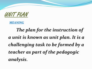 UNIT PLAN
MEANING
The plan for the instruction of
a unit is known as unit plan. It is a
challenging task to be formed by a
teacher as part of the pedagogic
analysis.
 