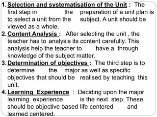 1.Selection and systematisation of the Unit : The
first step in the preparation of a unit plan is
to select a unit from the subject. A unit should be
viewed as a whole.
2.Content Analysis : After selecting the unit , the
teacher has to analysis its content carefully. This
analysis help the teacher to have a through
knowledge of the subject matter.
3.Determination of objectives : The third step is to
determine the major as well as specific
objectives that should be realised by teaching this
unit.
4.Learning Experience : Deciding upon the major
learning experience is the next step. These
should be objective based life centered and
learned centered.
 