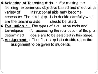 5.Selecting of Teaching Aids : For making the
learning experiences objective based and effective a
variety of instructional aids may become
necessary. The next step is to decide carefully what
are the teaching aids should be used.
6.Evaluation : The types of evaluation tools and
techniques for assessing the realisation of the pre-
determined goals are to be selected in this stage.
7.Assignment : The final step is to decide upon the
assignment to be given to students.
 