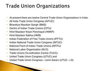  At present there are twelve Central Trade Union Organizations in India:
 All India Trade Union Congress (AITUC)
 Bharatiya Mazdoor Sangh (BMS)
 Centre of Indian Trade Unions (CITU)
 Hind Mazdoor Kisan Panchayat (HMKP)
 Hind Mazdoor Sabha (HMS)
 Indian Federation of Free Trade Unions (IFFTU)
 Indian National Trade Union Congress (INTUC)
 National Front of Indian Trade Unions (NFITU)
 National Labor Organization (NLO)
 Trade Unions Co-ordination Centre (TUCC)
 United Trade Union Congress (UTUC) and
 United Trade Union Congress - Lenin Sarani (UTUC - LS)
 