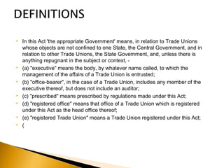  In this Act 'the appropriate Government' means, in relation to Trade Unions
whose objects are not confined to one State, the Central Government, and in
relation to other Trade Unions, the State Government, and, unless there is
anything repugnant in the subject or context, -
 (a) "executive" means the body, by whatever name called, to which the
management of the affairs of a Trade Union is entrusted;
 (b) "office-bearer", in the case of a Trade Union, includes any member of the
executive thereof, but does not include an auditor;
 (c) "prescribed" means prescribed by regulations made under this Act;
 (d) "registered office" means that office of a Trade Union which is registered
under this Act as the head office thereof;
 (e) "registered Trade Union" means a Trade Union registered under this Act;
 (
 
