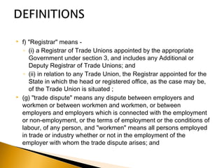  f) "Registrar" means -
◦ (i) a Registrar of Trade Unions appointed by the appropriate
Government under section 3, and includes any Additional or
Deputy Registrar of Trade Unions; and
◦ (ii) in relation to any Trade Union, the Registrar appointed for the
State in which the head or registered office, as the case may be,
of the Trade Union is situated ;
 (g) "trade dispute" means any dispute between employers and
workmen or between workmen and workmen, or between
employers and employers which is connected with the employment
or non-employment, or the terms of employment or the conditions of
labour, of any person, and "workmen" means all persons employed
in trade or industry whether or not in the employment of the
employer with whom the trade dispute arises; and
 