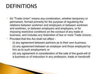  (h) "Trade Union" means any combination, whether temporary or
permanent, formed primarily for the purpose of regulating the
relations between workmen and employers or between workmen
and workmen, or between employers and employers, or for
imposing restrictive conditions on the conduct of any trade or
business, and includes any federation of two or more Trade Unions:
 Provided that this Act shall not affect -
◦ (i) any agreement between partners as to their own business;
◦ (ii) any agreement between an employer and those employed by
him as to such employment; or
◦ (iii) any agreement in consideration of the sale of the good-will of
a business or of instruction in any profession, trade or handicraft.
 